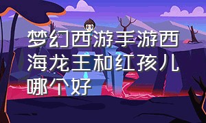 梦幻西游手游西海龙王和红孩儿哪个好