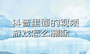 抖音里面的视频游戏怎么删除