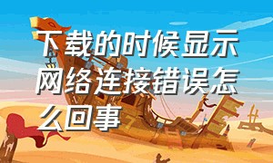 下载的时候显示网络连接错误怎么回事