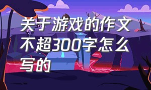 关于游戏的作文不超300字怎么写的