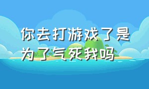 你去打游戏了是为了气死我吗