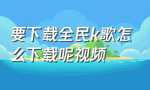 要下载全民k歌怎么下载呢视频