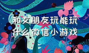 和女朋友玩能玩什么微信小游戏