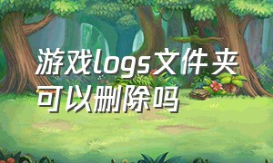 游戏logs文件夹可以删除吗