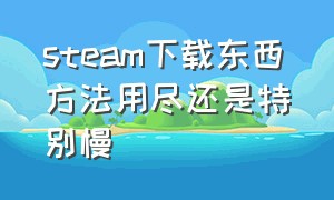 steam下载东西方法用尽还是特别慢