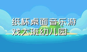 纸杯桌面音乐游戏大班幼儿园