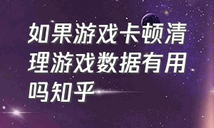 如果游戏卡顿清理游戏数据有用吗知乎