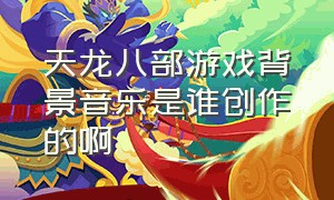 天龙八部游戏背景音乐是谁创作的啊