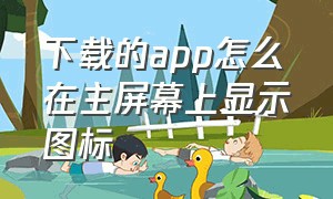 下载的app怎么在主屏幕上显示图标