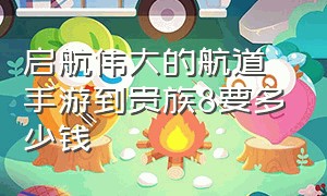 启航伟大的航道手游到贵族8要多少钱