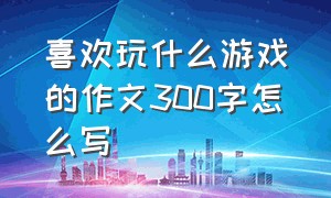 喜欢玩什么游戏的作文300字怎么写