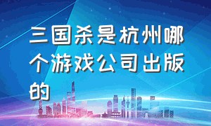 三国杀是杭州哪个游戏公司出版的