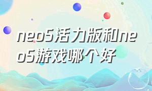 neo5活力版和neo5游戏哪个好