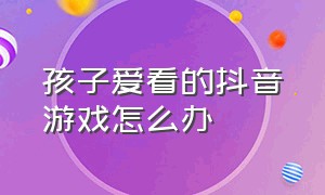 孩子爱看的抖音游戏怎么办