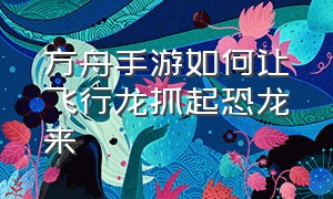 方舟手游如何让飞行龙抓起恐龙来