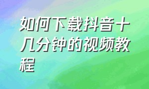 如何下载抖音十几分钟的视频教程