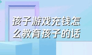 孩子游戏充钱怎么教育孩子的话