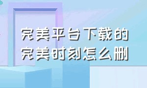 完美平台下载的完美时刻怎么删