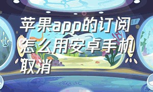 苹果app的订阅怎么用安卓手机取消