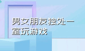 男女朋友独处一室玩游戏