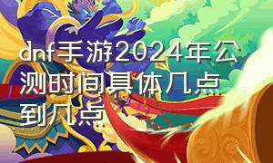 dnf手游2024年公测时间具体几点到几点