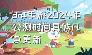 dnf手游2024年公测时间具体几点更新