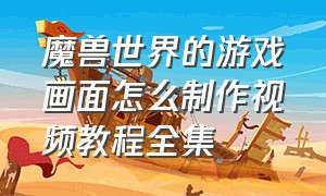 魔兽世界的游戏画面怎么制作视频教程全集