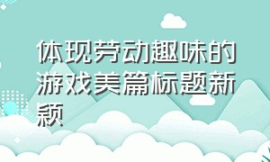 体现劳动趣味的游戏美篇标题新颖