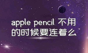 apple pencil 不用的时候要连着么