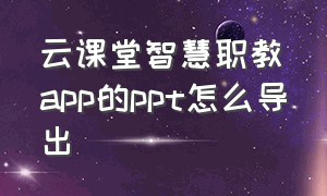 云课堂智慧职教app的ppt怎么导出