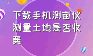 下载手机测亩仪测量土地是否收费