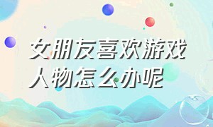 女朋友喜欢游戏人物怎么办呢