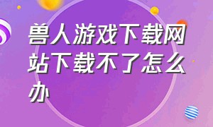 兽人游戏下载网站下载不了怎么办