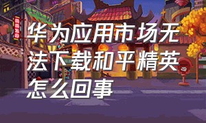 华为应用市场无法下载和平精英怎么回事