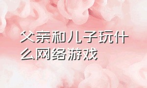 父亲和儿子玩什么网络游戏